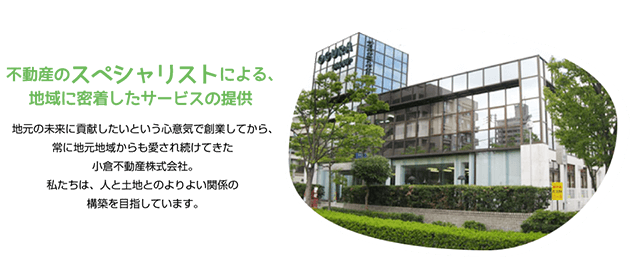 不動産のスペシャリストによる、地域に密着したサービスの提供　地元の未来に貢献したいという心意気で創業してから、常に地元からも愛され続けてきた小倉不動産株式会社。　私達は、人と土地とのよりよい関係の構築を目指しています。